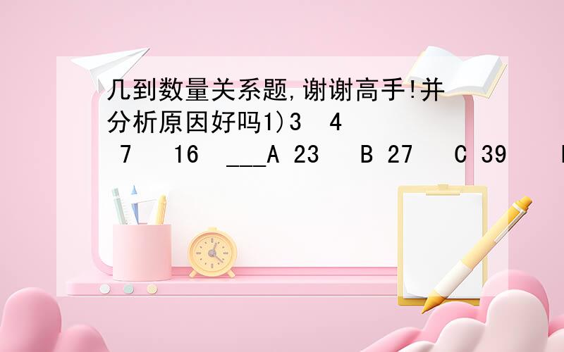 几到数量关系题,谢谢高手!并分析原因好吗1)3  4   7   16  ___A 23   B 27   C 39    D 432)12  14  20  38  ___A  46  B 52  C 64   D 923)4 6  5 7  7 9  11 13  19 21  __  __A 27 29   B 32 33   C 35 37  D 41 43