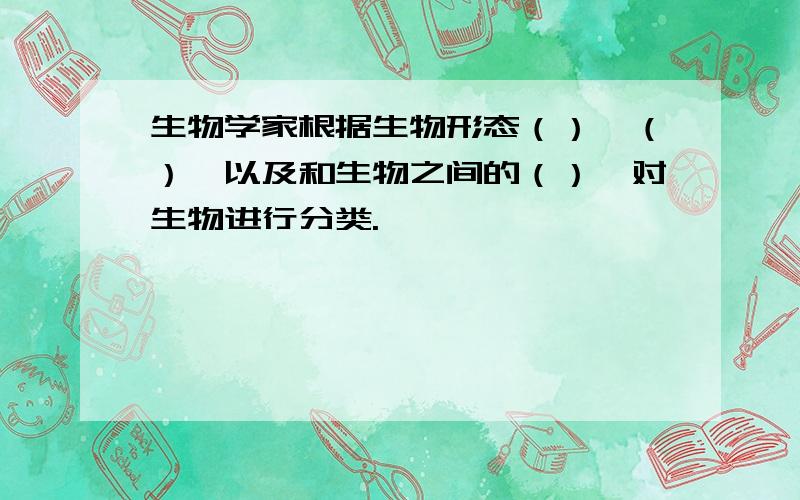 生物学家根据生物形态（）、（）、以及和生物之间的（）,对生物进行分类.