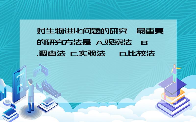 对生物进化问题的研究,最重要的研究方法是 A.观察法　B.调查法 C.实验法　 D.比较法