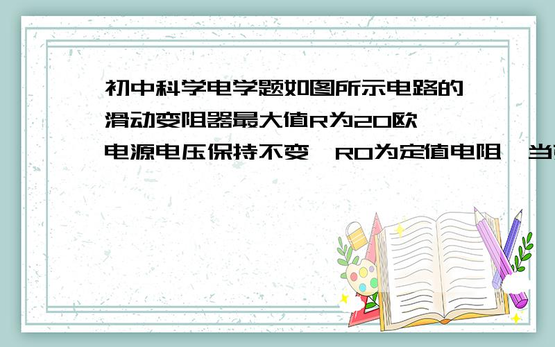 初中科学电学题如图所示电路的滑动变阻器最大值R为20欧,电源电压保持不变,R0为定值电阻,当变阻器的滑片位于最左端时,电流表的示数为0．3安,则把变阻器的滑片向右移到C点（RBC＝1／5R）时