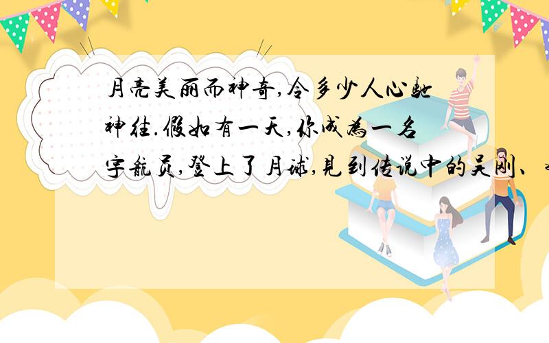 月亮美丽而神奇,令多少人心驰神往.假如有一天,你成为一名宇航员,登上了月球,见到传说中的吴刚、嫦娥,你会对他们说些什么呢?