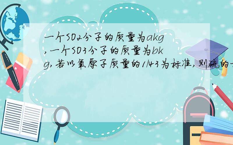 一个SO2分子的质量为akg,一个SO3分子的质量为bkg,若以氧原子质量的1/43为标准,则硫的相对原子质量为____,SO2的相对分子质量为____.