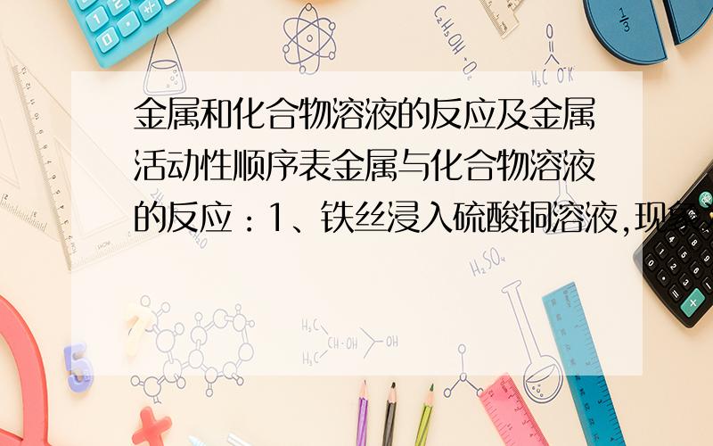 金属和化合物溶液的反应及金属活动性顺序表金属与化合物溶液的反应：1、铁丝浸入硫酸铜溶液,现象为浸入溶液中的铁钉表面覆盖（ ）,溶液由（ ）逐渐变为（ ）；反应的化学方程式为（