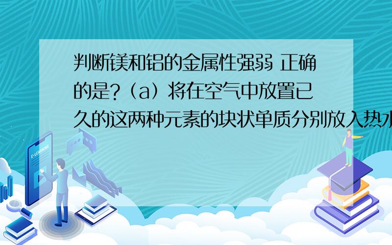 判断镁和铝的金属性强弱 正确的是?（a）将在空气中放置已久的这两种元素的块状单质分别放入热水中（b）将这两种元素的单质粉末分别和同浓度的盐酸反应（c）将这两种元素的单质粉末