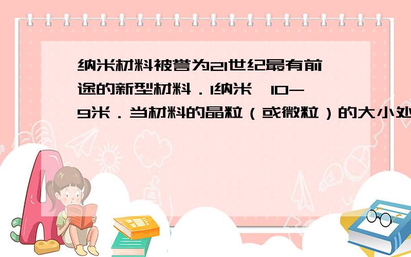 纳米材料被誉为21世纪最有前途的新型材料．1纳米一10-9米．当材料的晶粒（或微粒）的大小处于纳米级时