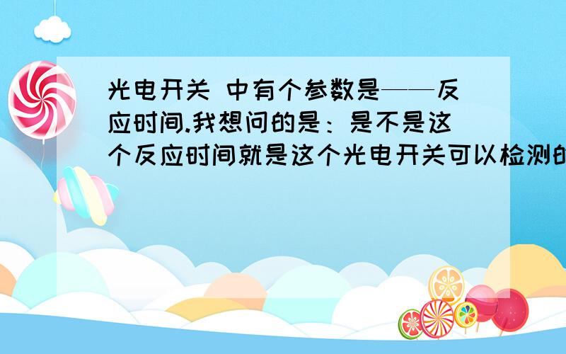 光电开关 中有个参数是——反应时间.我想问的是：是不是这个反应时间就是这个光电开关可以检测的最高频率如：某直流型光电开关响应时间是3ms 那么是不是这个光电开关是不是可以检测