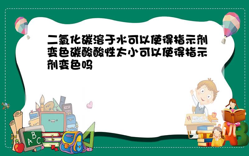 二氧化碳溶于水可以使得指示剂变色碳酸酸性太小可以使得指示剂变色吗