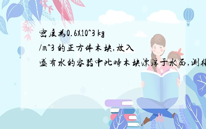 密度为0.6X10^3 kg/m^3 的正方体木块,放入盛有水的容器中此时木块漂浮于水面,测得木块的下表面距水面3cm（g=10N/kg）求：（1）正方体木块的边长为多少厘米?（2）木块的质量为多少千克?（3）木