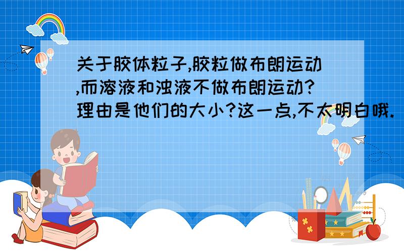 关于胶体粒子,胶粒做布朗运动,而溶液和浊液不做布朗运动?理由是他们的大小?这一点,不太明白哦.