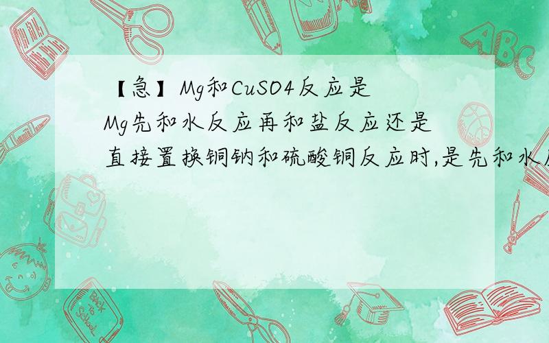 【急】Mg和CuSO4反应是Mg先和水反应再和盐反应还是直接置换铜钠和硫酸铜反应时,是先和水反应生成氢氧化钠,氢氧化钠再和硫酸铜反应生成氢氧化铜沉淀.那镁呢?是直接置换盐溶液里面的铜?