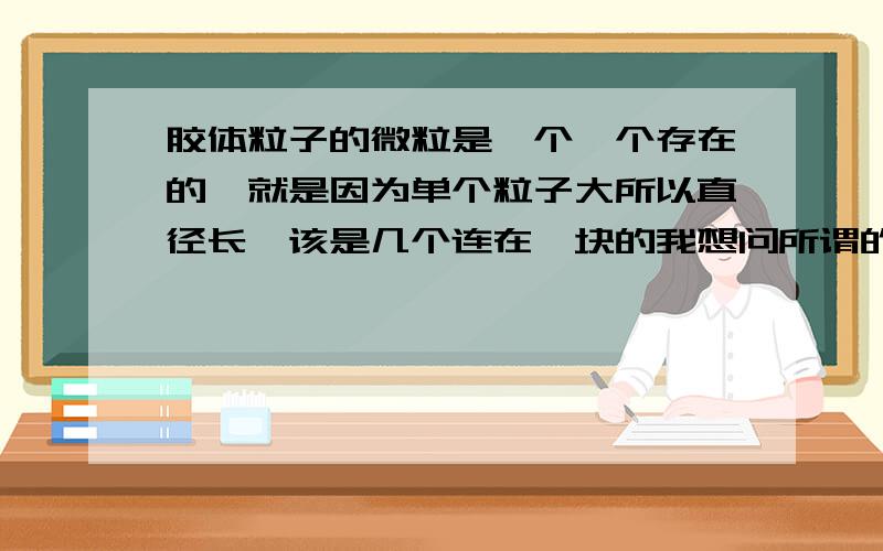 胶体粒子的微粒是一个一个存在的,就是因为单个粒子大所以直径长,该是几个连在一块的我想问所谓的胶体粒子是必须得一个个的吗？可不可以多个聚集在一起，也可以说是一个胶体粒子