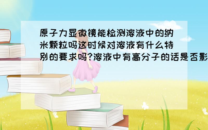 原子力显微镜能检测溶液中的纳米颗粒吗这时候对溶液有什么特别的要求吗?溶液中有高分子的话是否影响检测效果呢?