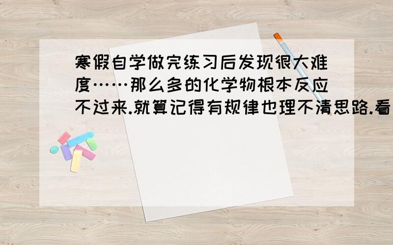 寒假自学做完练习后发现很大难度……那么多的化学物根本反应不过来.就算记得有规律也理不清思路.看完参考书的分析愣在那看半天也没看明白答案.有的明白了到别的题目又不能做了……