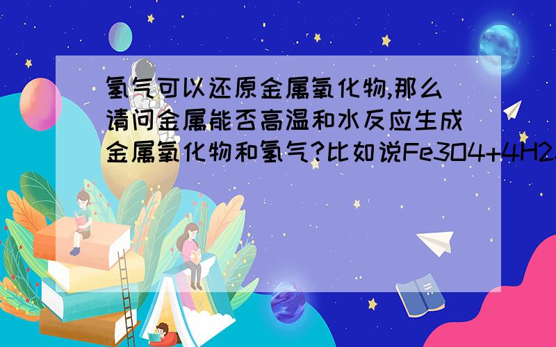 氢气可以还原金属氧化物,那么请问金属能否高温和水反应生成金属氧化物和氢气?比如说Fe3O4+4H2====3Fe+4H2OCuO+H2====Cu+H2O那么铁和铜高温能否与水反应?