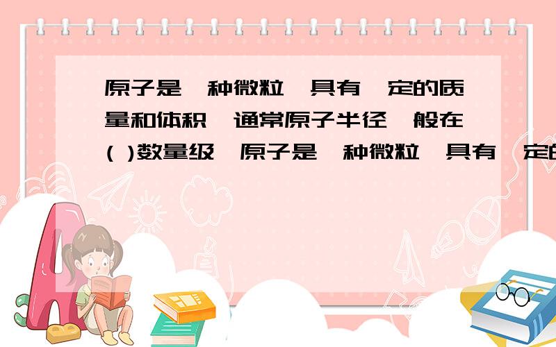 原子是一种微粒,具有一定的质量和体积,通常原子半径一般在( )数量级,原子是一种微粒,具有一定的质量和体积,通常原子半径一般在( )数量级,不同种类的原子质量不同,体积也不同.