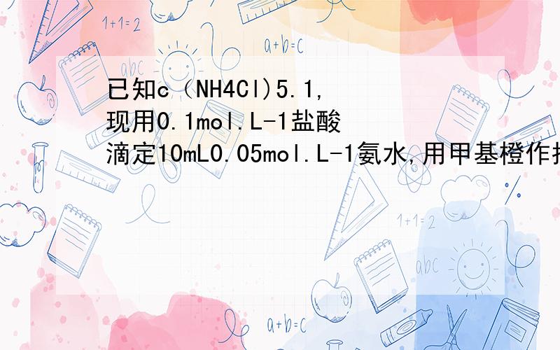 已知c（NH4Cl)5.1,现用0.1mol.L-1盐酸滴定10mL0.05mol.L-1氨水,用甲基橙作指示剂,达到终点时所用盐酸的量应是（）A．10mL B．5mL C．大于5mL D.小于5mL说明原因