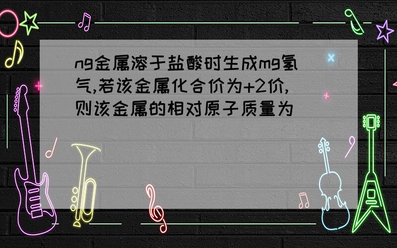 ng金属溶于盐酸时生成mg氢气,若该金属化合价为+2价,则该金属的相对原子质量为