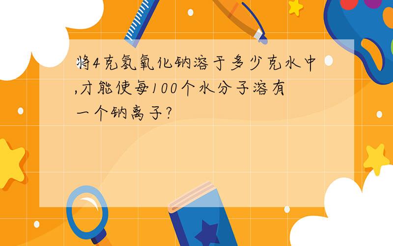 将4克氢氧化钠溶于多少克水中,才能使每100个水分子溶有一个钠离子?