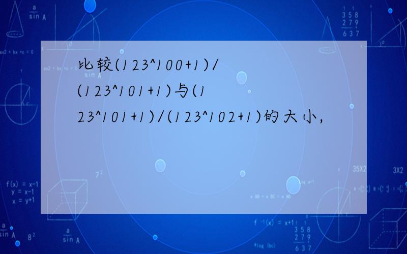 比较(123^100+1)/(123^101+1)与(123^101+1)/(123^102+1)的大小,