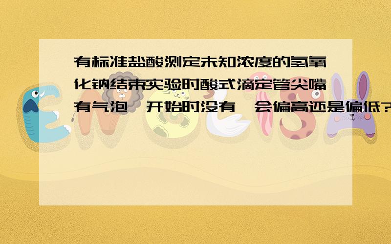 有标准盐酸测定未知浓度的氢氧化钠结束实验时酸式滴定管尖嘴有气泡,开始时没有,会偏高还是偏低?