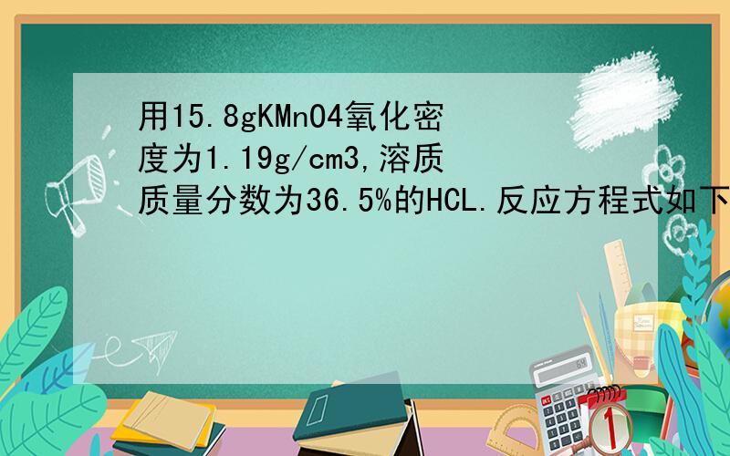 用15.8gKMnO4氧化密度为1.19g/cm3,溶质质量分数为36.5%的HCL.反应方程式如下 ：2KMnO4+16HCL=2KCL+2MnCl2+5Cl2↑+8H2o1.若100ml盐酸反应生成Cl2,生成的Cl2在标况下体积是多少?2.参加反应的HCl的物质的是多少?3.