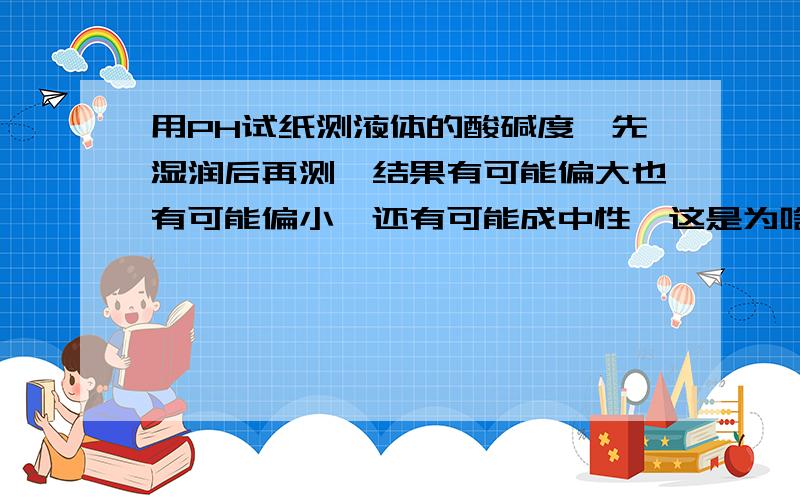 用PH试纸测液体的酸碱度,先湿润后再测,结果有可能偏大也有可能偏小,还有可能成中性,这是为啥哈?嗯,不是湿润后是偏小么,难到湿润酸性溶液和碱性溶液的结果不一样?或者是与水呈的酸碱性