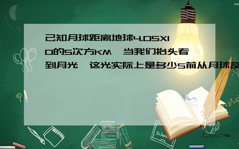 已知月球距离地球4.05X10的5次方KM`当我们抬头看到月光`这光实际上是多少S前从月球反射来的太阳光`?