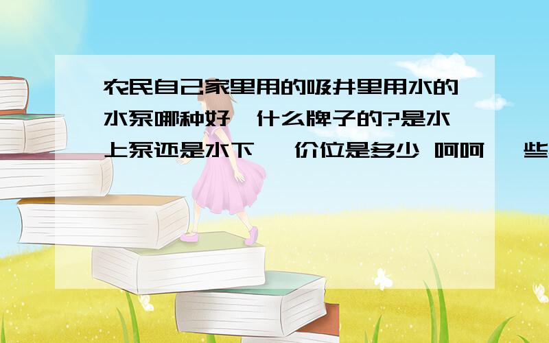 农民自己家里用的吸井里用水的水泵哪种好,什么牌子的?是水上泵还是水下 ,价位是多少 呵呵 一些农用知识