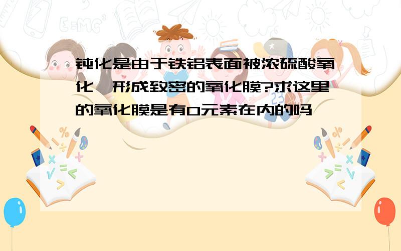 钝化是由于铁铝表面被浓硫酸氧化,形成致密的氧化膜?求这里的氧化膜是有O元素在内的吗