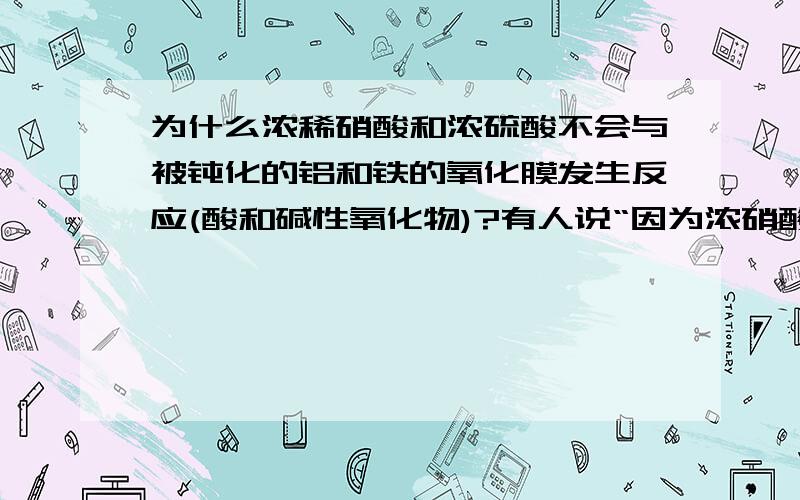 为什么浓稀硝酸和浓硫酸不会与被钝化的铝和铁的氧化膜发生反应(酸和碱性氧化物)?有人说“因为浓硝酸和浓硫酸中,硝酸根和硫酸根浓度过大,导致氢离子不易游离,再加上致密的氧化膜,所以