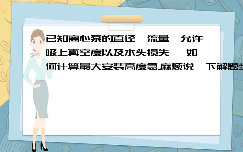 已知离心泵的直径,流量,允许吸上真空度以及水头损失 ,如何计算最大安装高度急.麻烦说一下解题步骤以及思路