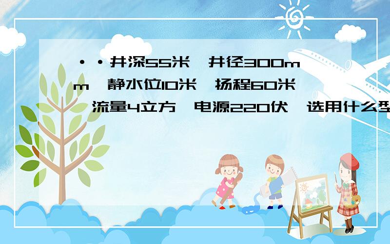 ··井深55米,井径300mm,静水位10米,扬程60米,流量4立方,电源220伏,选用什么型号的潜水泵用于农田灌溉 .价位是多少?