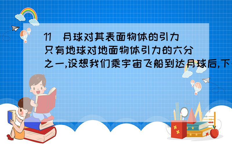 11．月球对其表面物体的引力只有地球对地面物体引力的六分之一,设想我们乘宇宙飞船到达月球后,下列说法中正确的是（c ）.A.地球上质量为6kg的物体,在月球上只有1kgB.在地球上重为600N的人