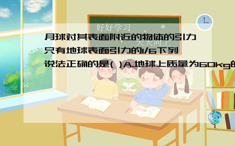 月球对其表面附近的物体的引力只有地球表面引力的1/6下列说法正确的是( )A.地球上质量为60kg的宇航员在月球上只有10kgB.地球上重量为60N的宇航员在月球上重量为100NC.宇航员在月球上的密度