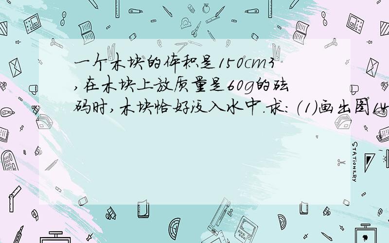 一个木块的体积是150cm3,在木块上放质量是60g的砝码时,木块恰好没入水中.求：（1）画出图14-51中木块竖直方向向上受力示意图；（2）木块的质量；（3）若把砝码拿走,木块露出水面的体积.