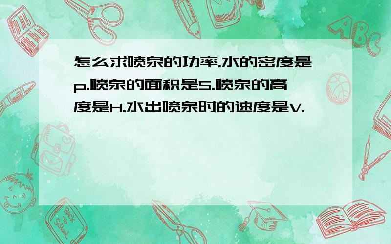 怎么求喷泉的功率.水的密度是p.喷泉的面积是S.喷泉的高度是H.水出喷泉时的速度是V.