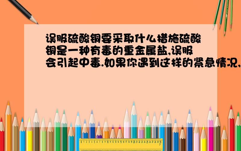 误服硫酸铜要采取什么措施硫酸铜是一种有毒的重金属盐,误服会引起中毒.如果你遇到这样的紧急情况,会采取什么措施?