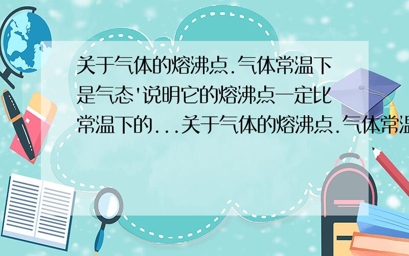 关于气体的熔沸点.气体常温下是气态'说明它的熔沸点一定比常温下的...关于气体的熔沸点.气体常温下是气态'说明它的熔沸点一定比常温下的固'液低吗?如果熔点是190度'那达到500度和800度是