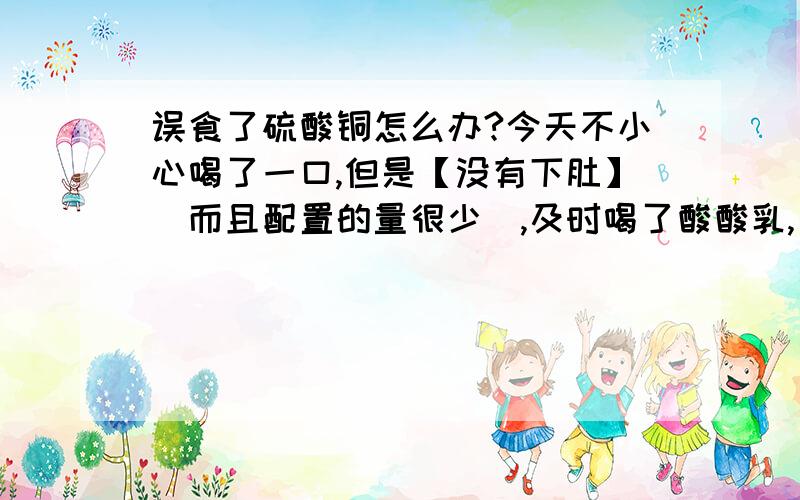 误食了硫酸铜怎么办?今天不小心喝了一口,但是【没有下肚】（而且配置的量很少）,及时喝了酸酸乳,