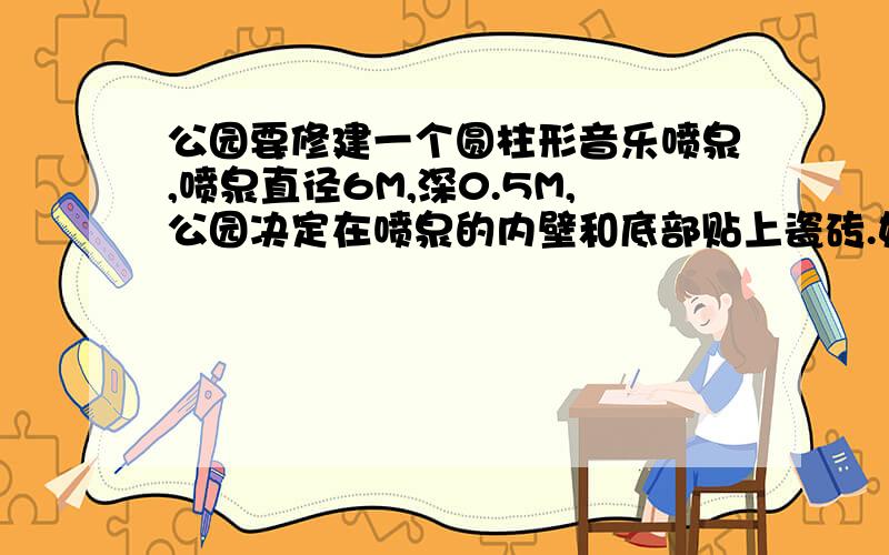 公园要修建一个圆柱形音乐喷泉,喷泉直径6M,深0.5M,公园决定在喷泉的内壁和底部贴上瓷砖.如果园长请你购买规格为长0.2M、宽为0.1M 的长方形瓷砖,你准备购买这种规格的瓷砖多少块?