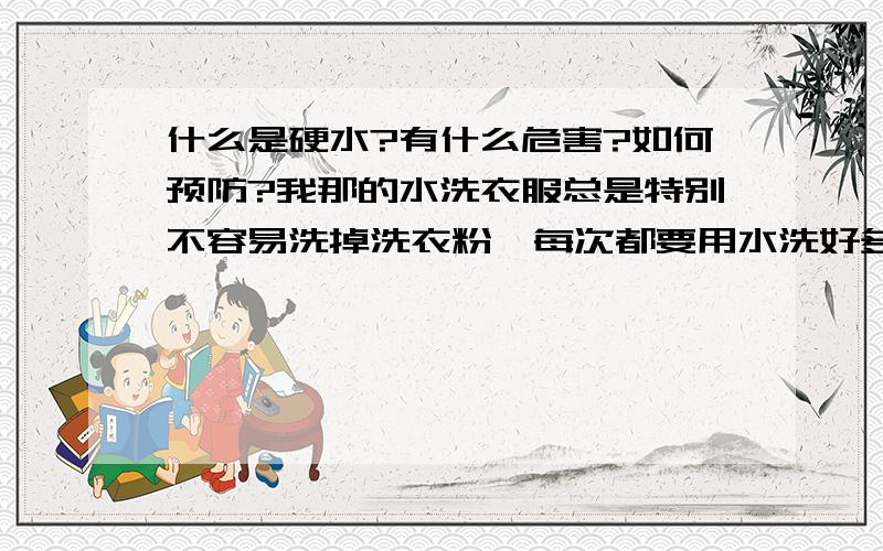 什么是硬水?有什么危害?如何预防?我那的水洗衣服总是特别不容易洗掉洗衣粉,每次都要用水洗好多遍,感觉衣服上还是有洗衣粉,滑滑的感觉,这是不是就是硬水啊?如何使水质软化?