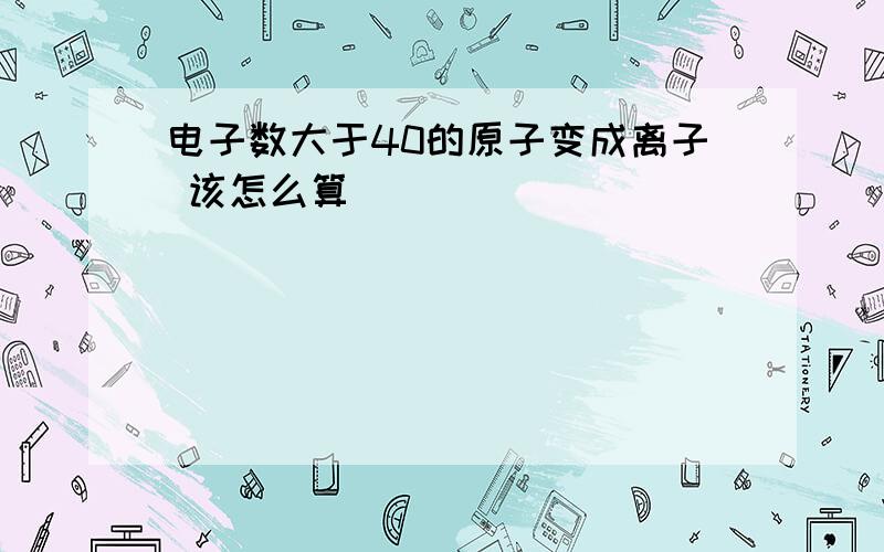 电子数大于40的原子变成离子 该怎么算