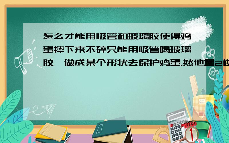 怎么才能用吸管和玻璃胶使得鸡蛋摔下来不碎只能用吸管喝玻璃胶,做成某个形状去保护鸡蛋，然他重2楼摔下来不碎