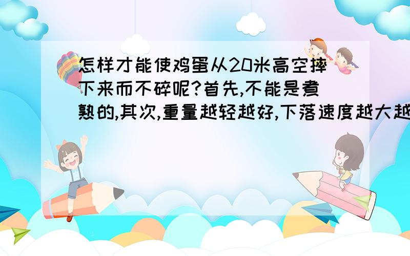 怎样才能使鸡蛋从20米高空摔下来而不碎呢?首先,不能是煮熟的,其次,重量越轻越好,下落速度越大越好.希望有想法的人提提建议啊,