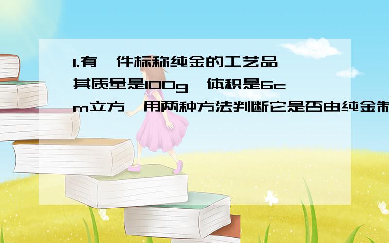 1.有一件标称纯金的工艺品,其质量是100g,体积是6cm立方,用两种方法判断它是否由纯金制成?用两种方法...准确一点