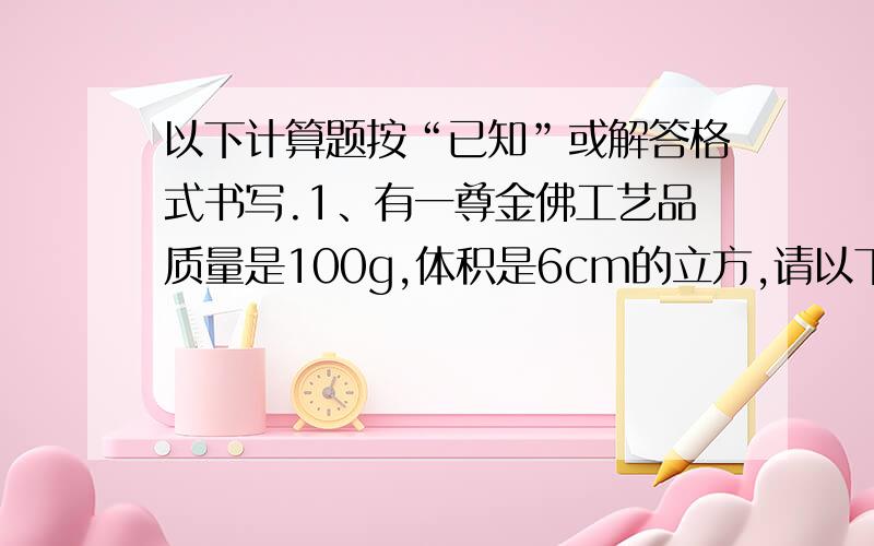 以下计算题按“已知”或解答格式书写.1、有一尊金佛工艺品质量是100g,体积是6cm的立方,请以下计算题按“已知”或解答格式书写.1、有一尊金佛工艺品质量是100g,体积是6cm的立方,请你通过计