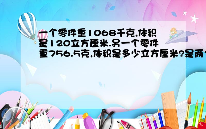 一个零件重1068千克,体积是120立方厘米.另一个零件重756.5克,体积是多少立方厘米?是两个同样材质的零件.今天要要