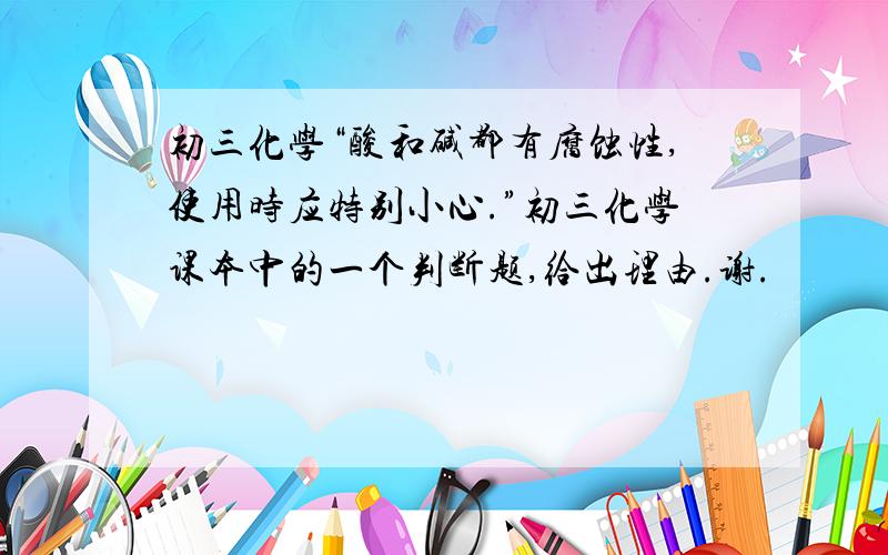 初三化学“酸和碱都有腐蚀性,使用时应特别小心.”初三化学课本中的一个判断题,给出理由.谢.