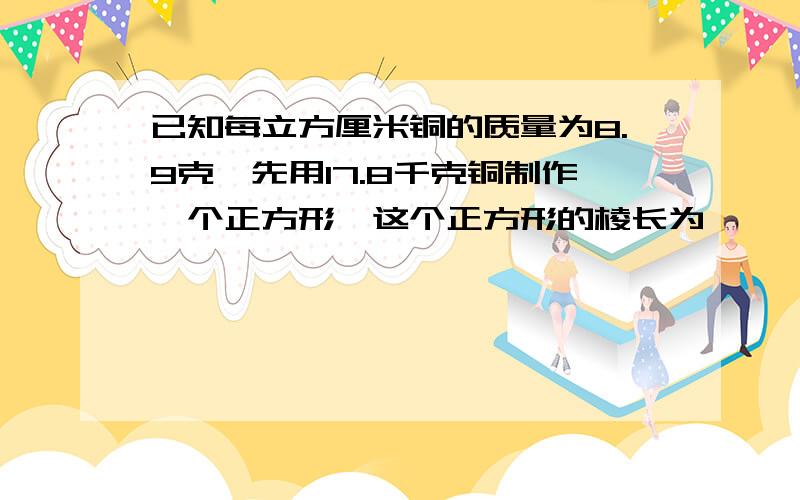 已知每立方厘米铜的质量为8.9克,先用17.8千克铜制作一个正方形,这个正方形的棱长为