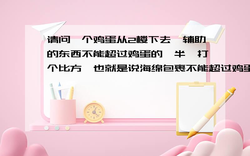 请问一个鸡蛋从2楼下去,辅助的东西不能超过鸡蛋的一半,打个比方,也就是说海绵包裹不能超过鸡蛋表皮的一半,注:海绵只是个例子 是自由落体啊 我给100,好的话再加分